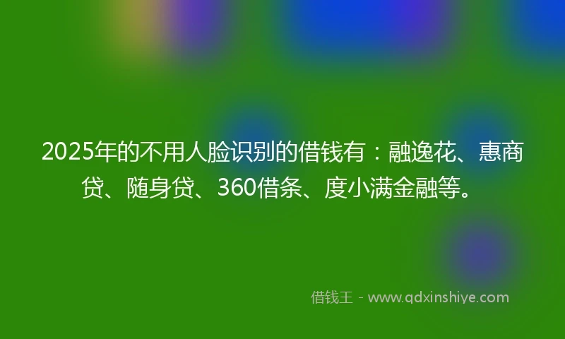 2025年的不用人脸识别的借钱有：融逸花、惠商贷、随身贷、360借条、度小满金融等。