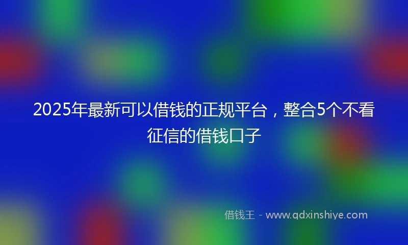 2025年最新可以借钱的正规平台，整合5个不看征信的借钱口子