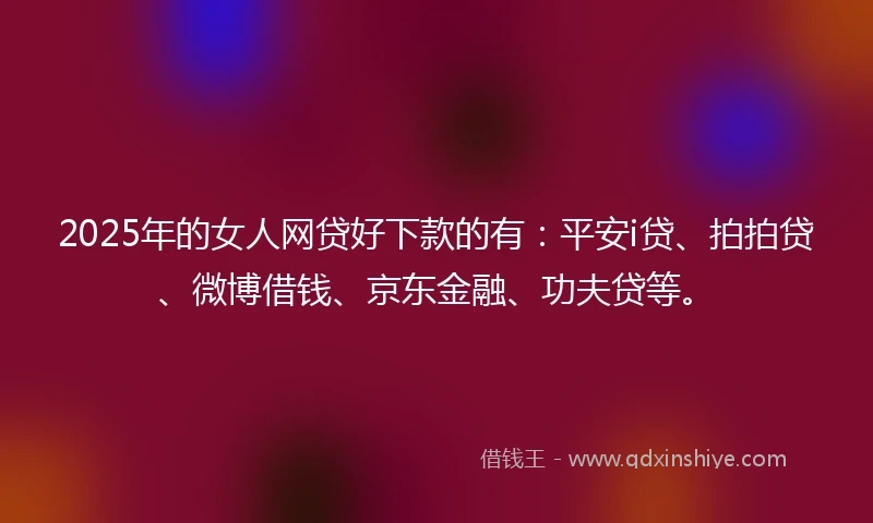 2025年的女人网贷好下款的有：平安i贷、拍拍贷、微博借钱、京东金融、功夫贷等。