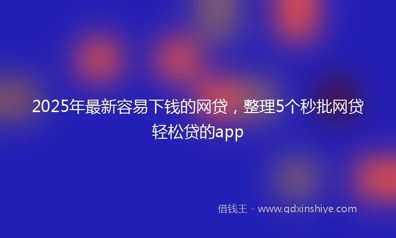 2025年最新容易下钱的网贷，整理5个秒批网贷轻松贷的app
