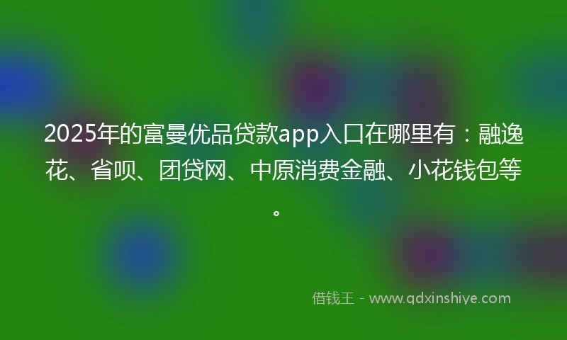 2025年的富曼优品贷款app入口在哪里有：融逸花、省呗、团贷网、中原消费金融、小花钱包等。
