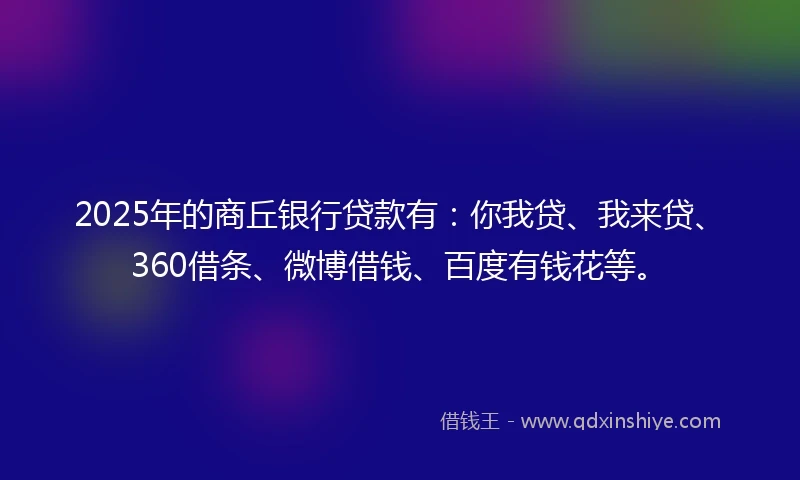 2025年的商丘银行贷款有：你我贷、我来贷、360借条、微博借钱、百度有钱花等。