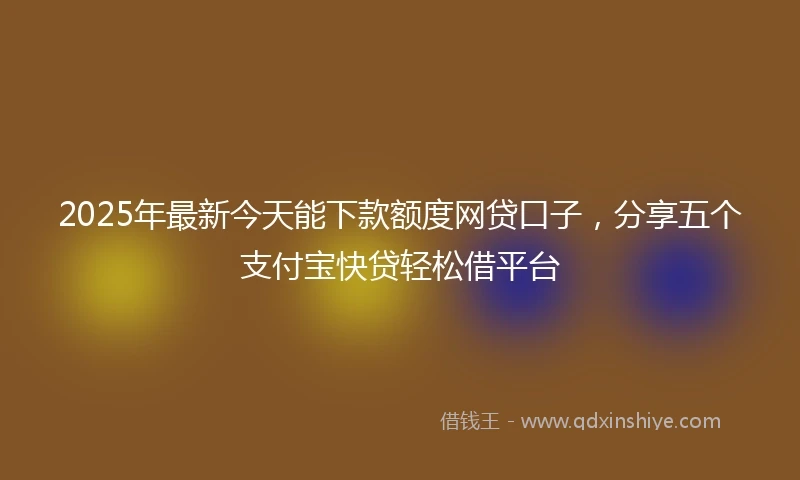 2025年最新今天能下款额度网贷口子，分享五个支付宝快贷轻松借平台