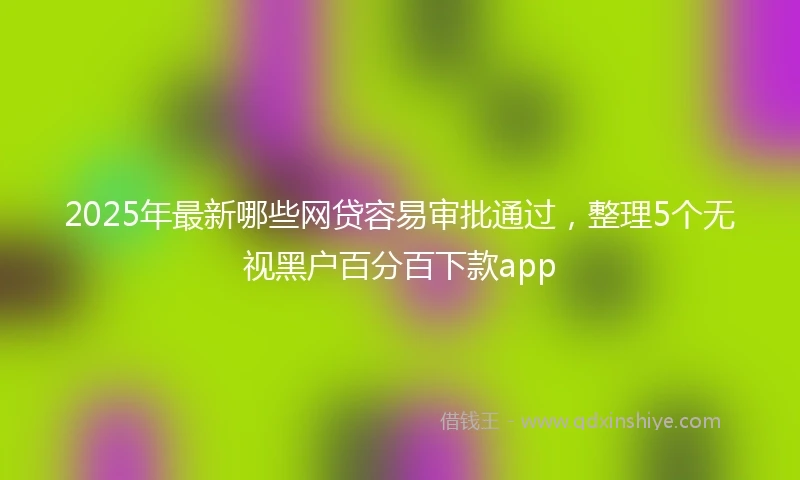 2025年最新哪些网贷容易审批通过，整理5个无视黑户百分百下款app