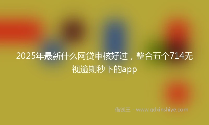 2025年最新什么网贷审核好过，整合五个714无视逾期秒下的app