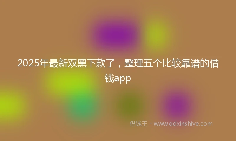 2025年最新双黑下款了，整理五个比较靠谱的借钱app