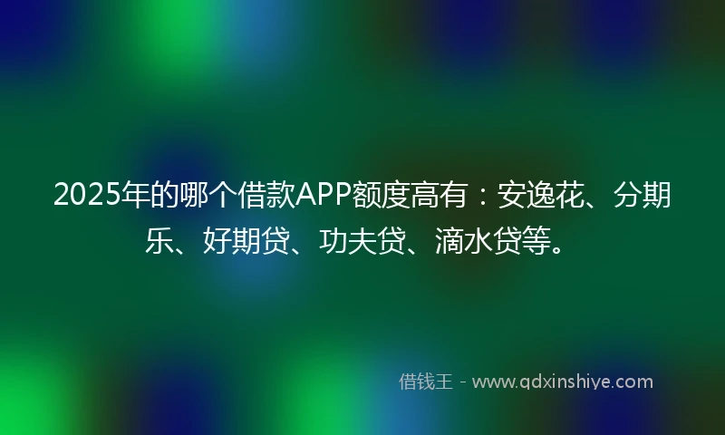 2025年的哪个借款APP额度高有：安逸花、分期乐、好期贷、功夫贷、滴水贷等。
