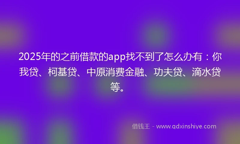 2025年的之前借款的app找不到了怎么办有：你我贷、柯基贷、中原消费金融、功夫贷、滴水贷等。