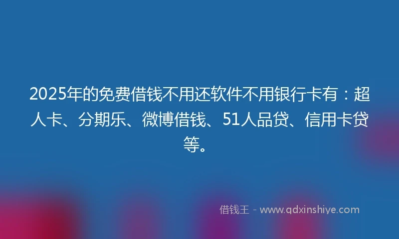 2025年的免费借钱不用还软件不用银行卡有：超人卡、分期乐、微博借钱、51人品贷、信用卡贷等。