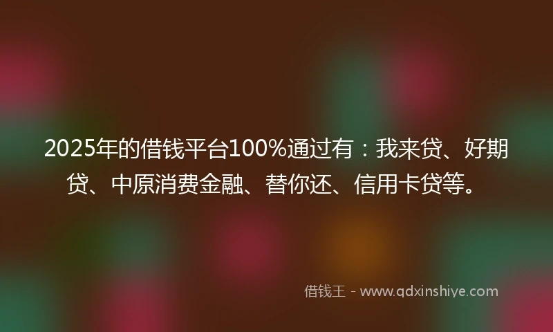 2025年的借钱平台100%通过有：我来贷、好期贷、中原消费金融、替你还、信用卡贷等。