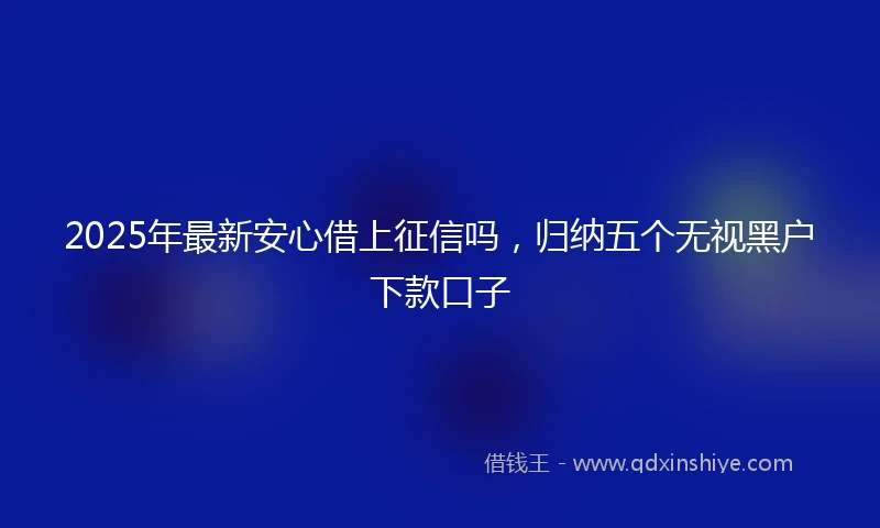 2025年最新安心借上征信吗，归纳五个无视黑户下款口子