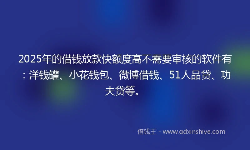 2025年的借钱放款快额度高不需要审核的软件有：洋钱罐、小花钱包、微博借钱、51人品贷、功夫贷等。