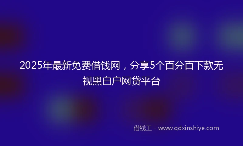 2025年最新免费借钱网，分享5个百分百下款无视黑白户网贷平台