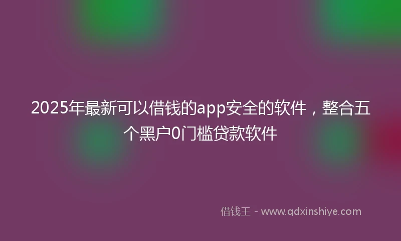 2025年最新可以借钱的app安全的软件，整合五个黑户0门槛贷款软件