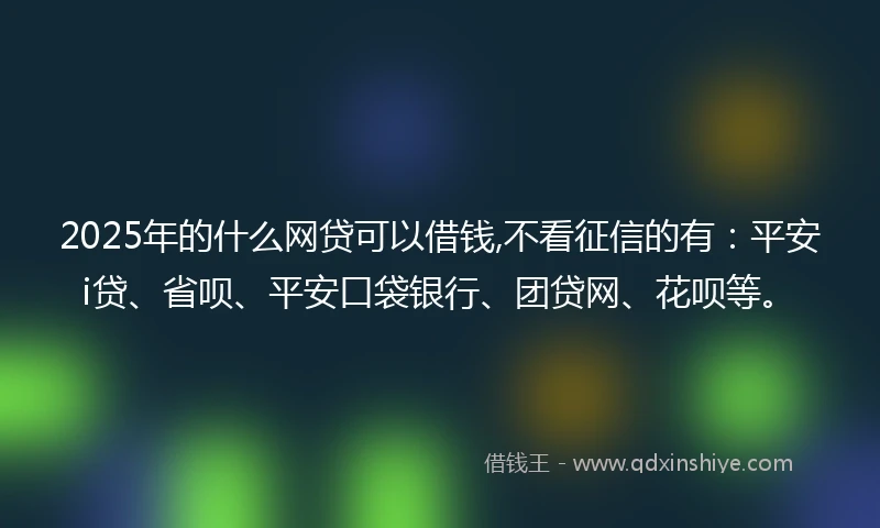 2025年的什么网贷可以借钱,不看征信的有：平安i贷、省呗、平安口袋银行、团贷网、花呗等。