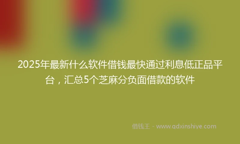 2025年最新什么软件借钱最快通过利息低正品平台，汇总5个芝麻分负面借款的软件