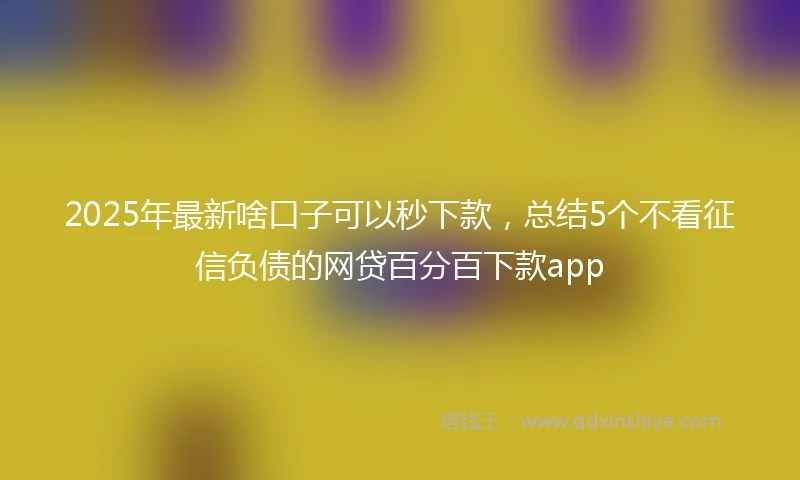2025年最新啥口子可以秒下款，总结5个不看征信负债的网贷百分百下款app
