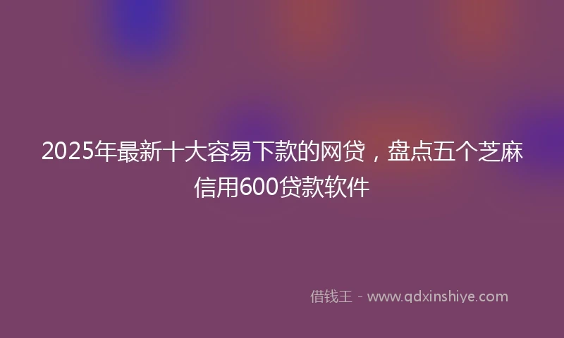 2025年最新十大容易下款的网贷，盘点五个芝麻信用600贷款软件