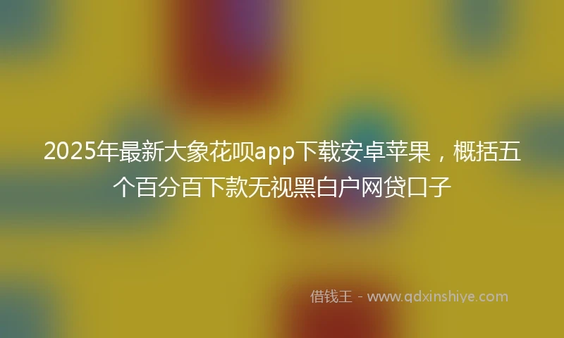 2025年最新大象花呗app下载安卓苹果，概括五个百分百下款无视黑白户网贷口子