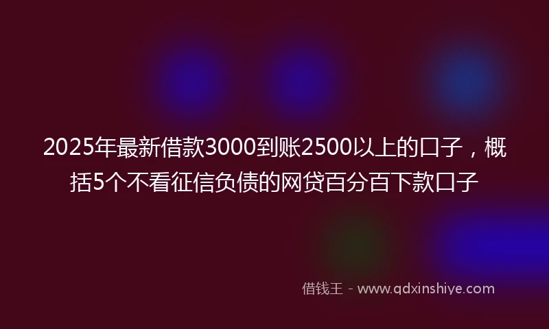 2025年最新借款3000到账2500以上的口子，概括5个不看征信负债的网贷百分百下款口子
