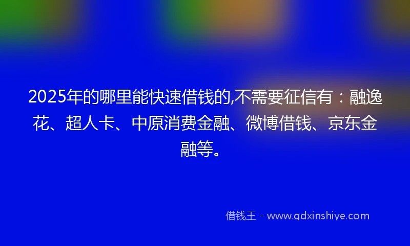 2025年的哪里能快速借钱的,不需要征信有：融逸花、超人卡、中原消费金融、微博借钱、京东金融等。