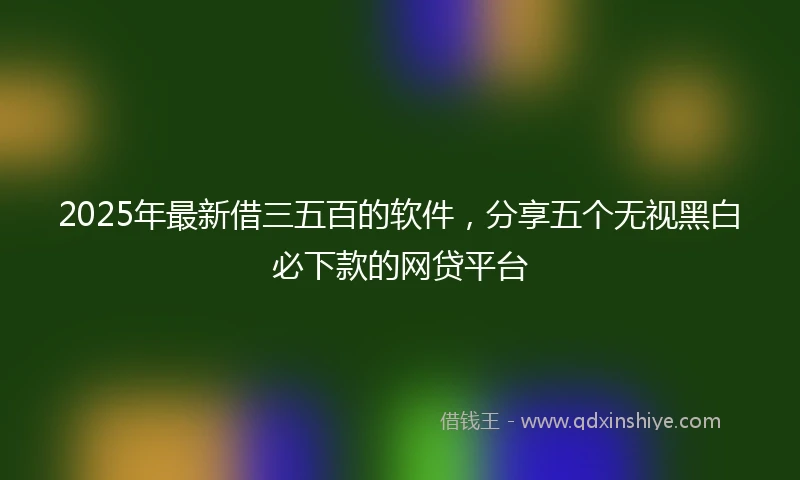 2025年最新借三五百的软件，分享五个无视黑白必下款的网贷平台