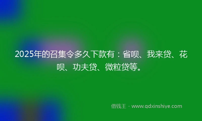 2025年的召集令多久下款有：省呗、我来贷、花呗、功夫贷、微粒贷等。