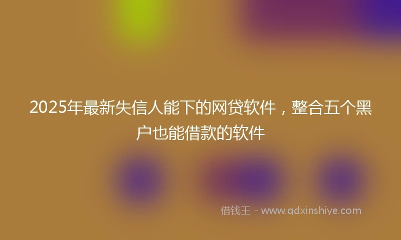 2025年最新失信人能下的网贷软件，整合五个黑户也能借款的软件