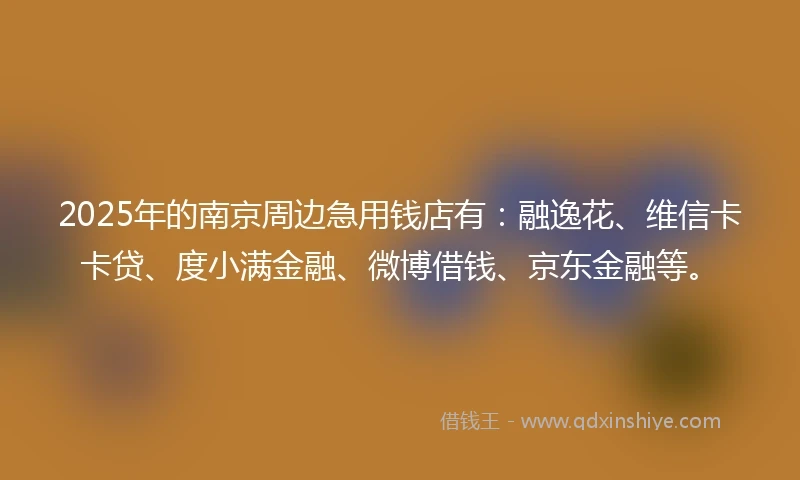 2025年的南京周边急用钱店有：融逸花、维信卡卡贷、度小满金融、微博借钱、京东金融等。