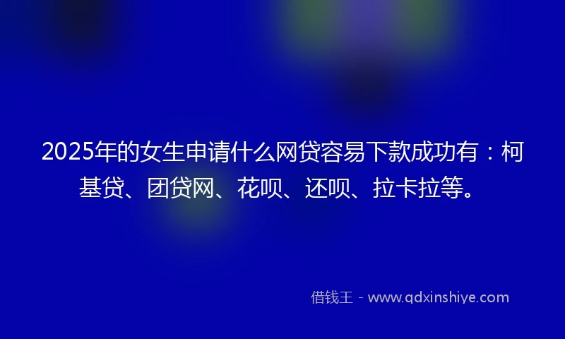 2025年的女生申请什么网贷容易下款成功有：柯基贷、团贷网、花呗、还呗、拉卡拉等。