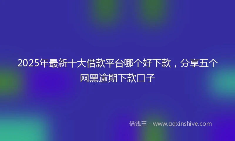 2025年最新十大借款平台哪个好下款，分享五个网黑逾期下款口子