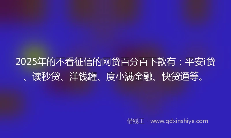 2025年的不看征信的网贷百分百下款有：平安i贷、读秒贷、洋钱罐、度小满金融、快贷通等。