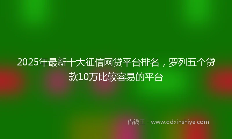 2025年最新十大征信网贷平台排名，罗列五个贷款10万比较容易的平台