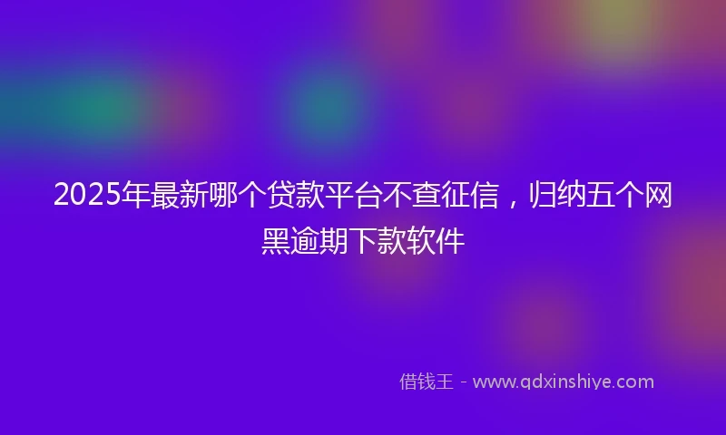 2025年最新哪个贷款平台不查征信，归纳五个网黑逾期下款软件
