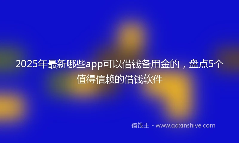 2025年最新哪些app可以借钱备用金的，盘点5个值得信赖的借钱软件