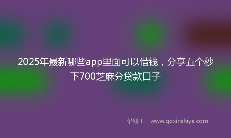 2025年最新哪些app里面可以借钱，分享五个秒下700芝麻分贷款口子