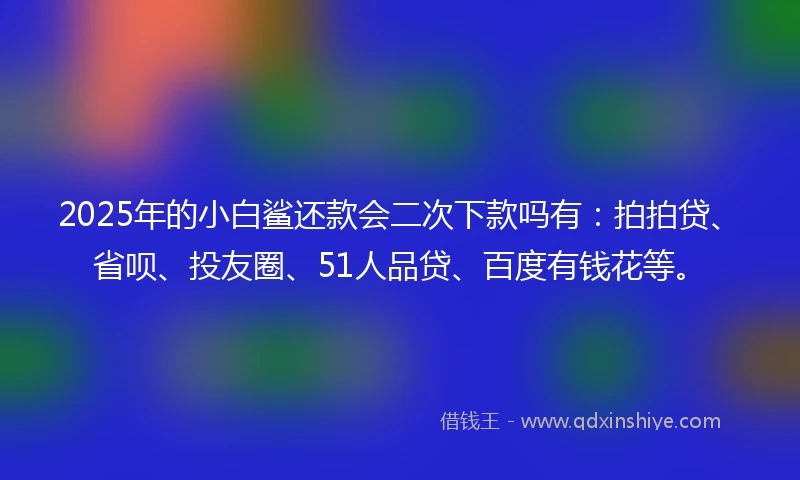 2025年的小白鲨还款会二次下款吗有：拍拍贷、省呗、投友圈、51人品贷、百度有钱花等。