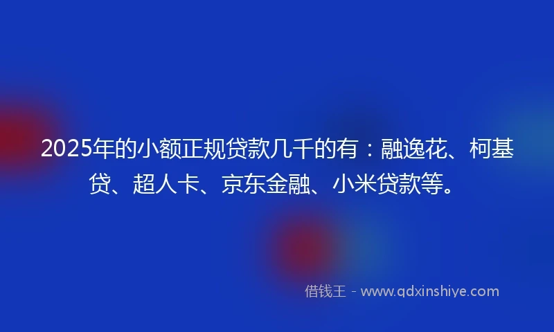 2025年的小额正规贷款几千的有：融逸花、柯基贷、超人卡、京东金融、小米贷款等。