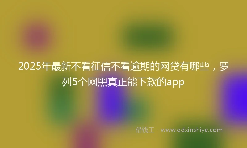 2025年最新不看征信不看逾期的网贷有哪些，罗列5个网黑真正能下款的app