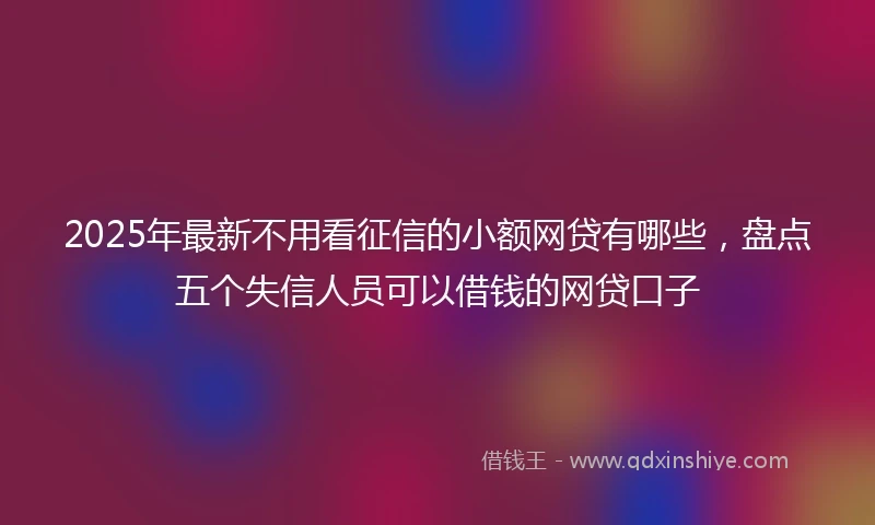 2025年最新不用看征信的小额网贷有哪些，盘点五个失信人员可以借钱的网贷口子