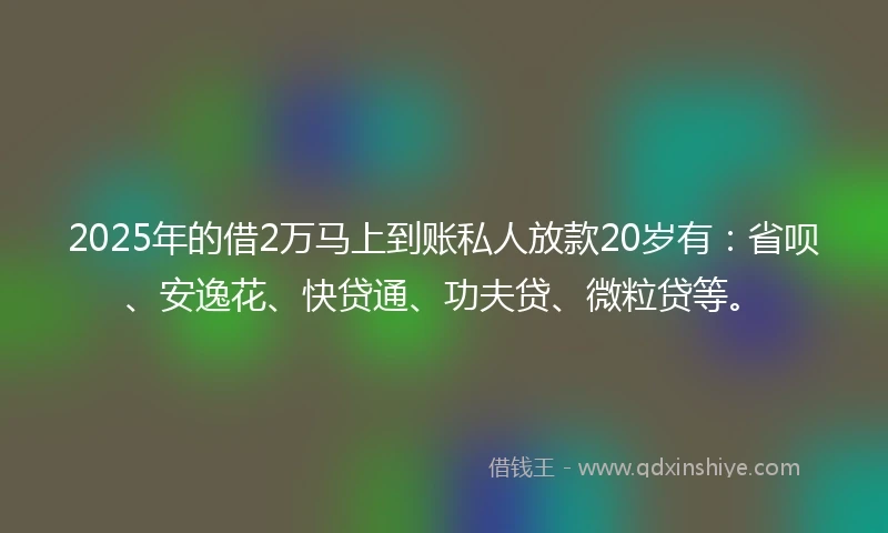 2025年的借2万马上到账私人放款20岁有：省呗、安逸花、快贷通、功夫贷、微粒贷等。