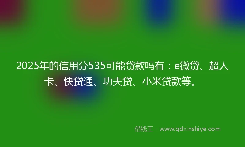 2025年的信用分535可能贷款吗有：e微贷、超人卡、快贷通、功夫贷、小米贷款等。