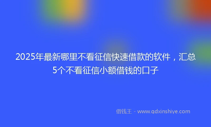 2025年最新哪里不看征信快速借款的软件，汇总5个不看征信小额借钱的口子