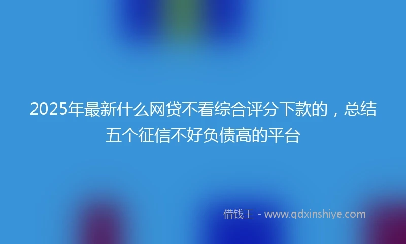 2025年最新什么网贷不看综合评分下款的，总结五个征信不好负债高的平台