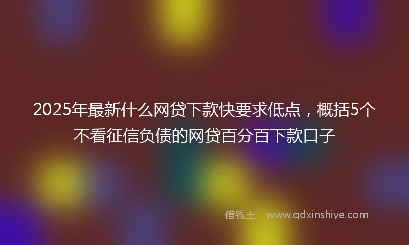 2025年最新什么网贷下款快要求低点，概括5个不看征信负债的网贷百分百下款口子