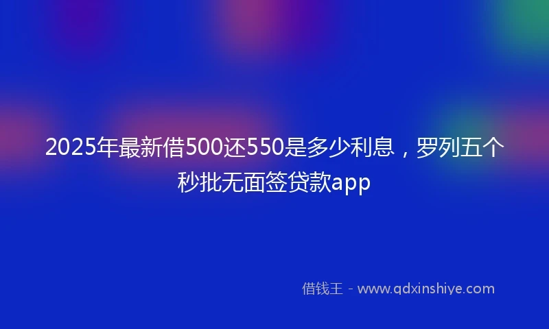 2025年最新借500还550是多少利息，罗列五个秒批无面签贷款app