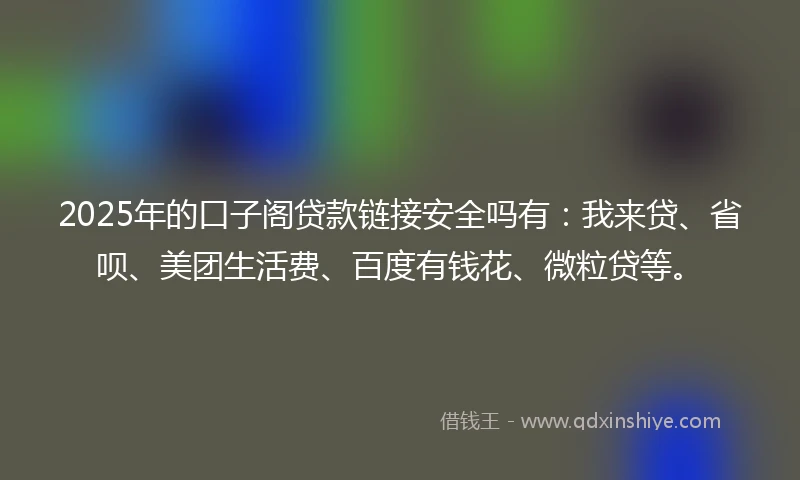 2025年的口子阁贷款链接安全吗有：我来贷、省呗、美团生活费、百度有钱花、微粒贷等。