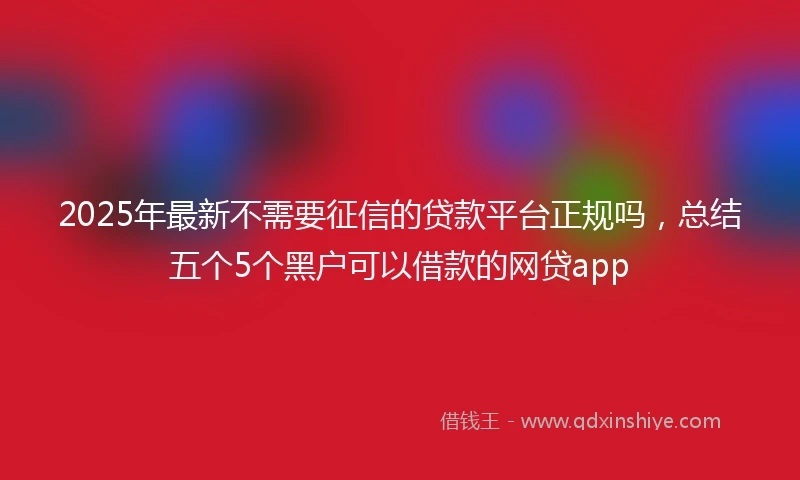 2025年最新不需要征信的贷款平台正规吗，总结五个5个黑户可以借款的网贷app