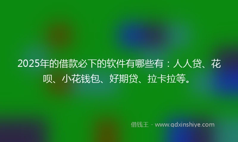 2025年的借款必下的软件有哪些有：人人贷、花呗、小花钱包、好期贷、拉卡拉等。