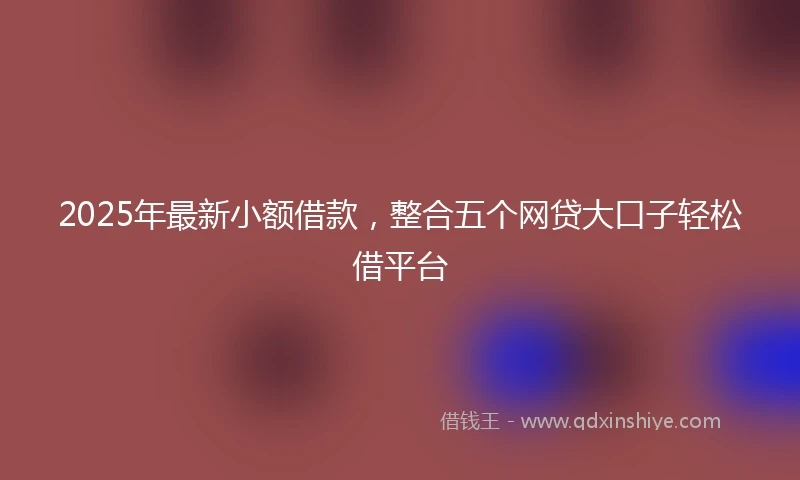 2025年最新小额借款，整合五个网贷大口子轻松借平台